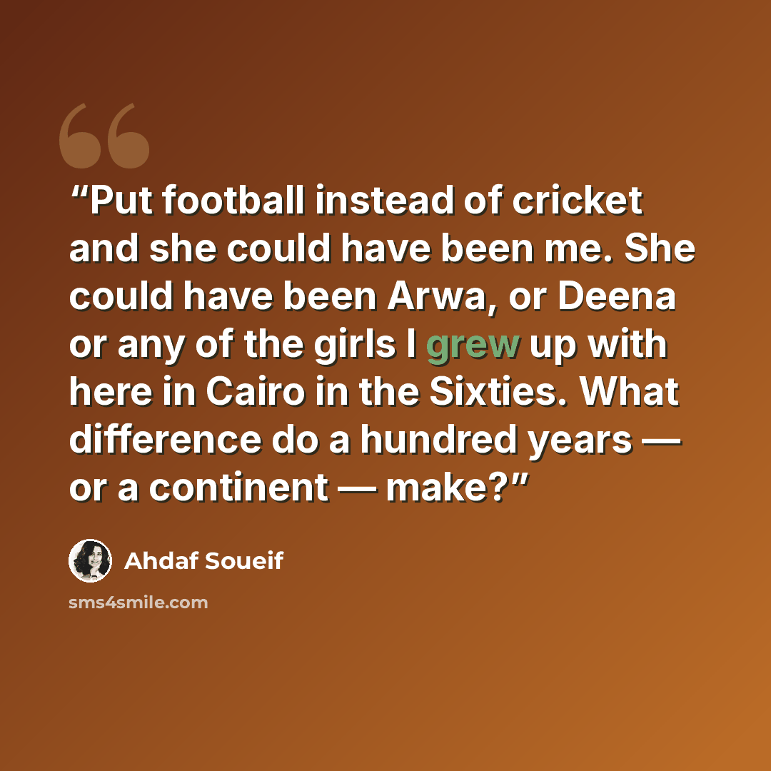 “Put football instead of cricket and she could have been me. She could have been Arwa, or Deena or any of the girls I grew up with here in Cairo in the Sixties. What difference do a hundred years — or a continent — make?” quote by Ahdaf Soueif