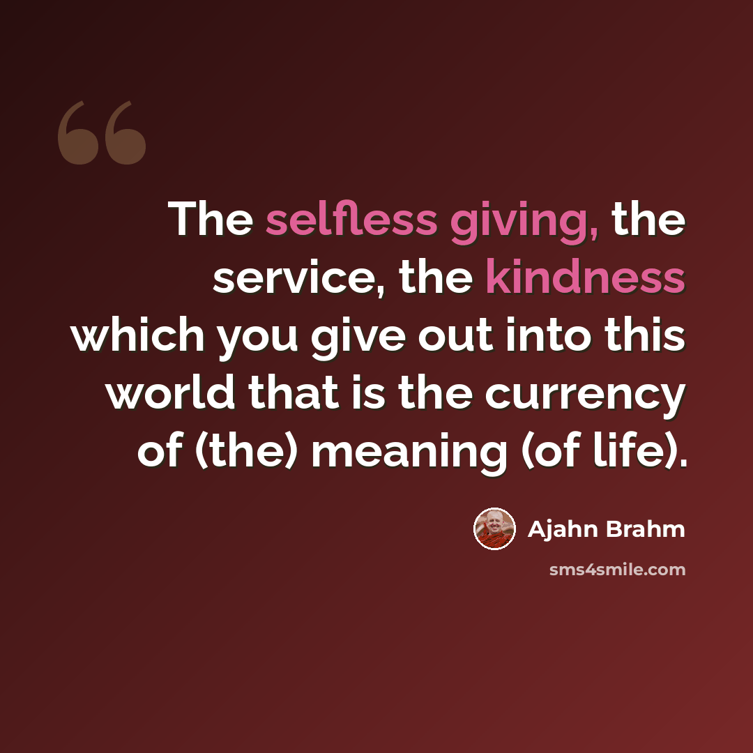 “The selfless giving, the service, the kindness which you give out into this world that is the currency of (the) meaning (of life).” quote by Ajahn Brahm