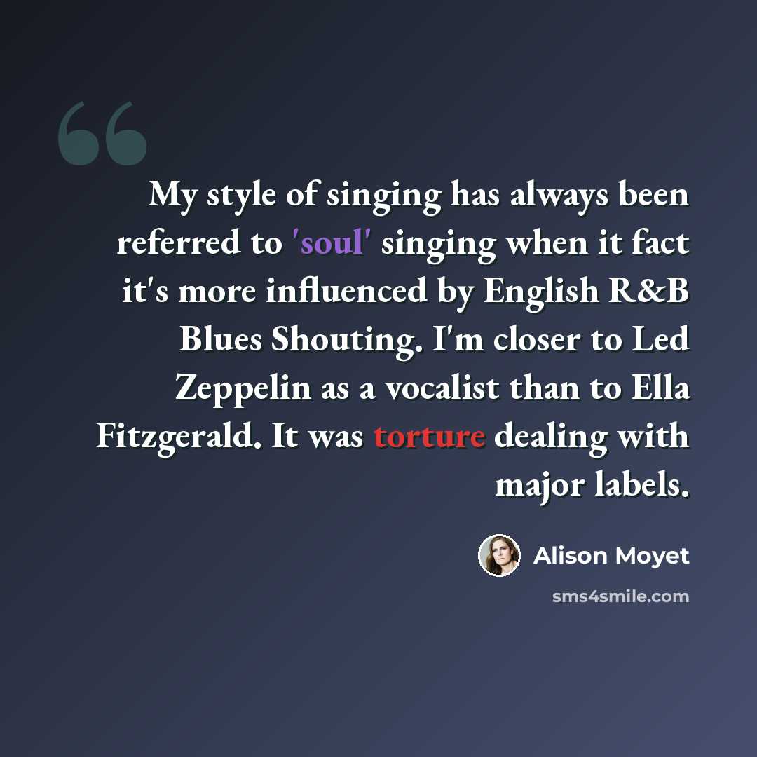 “My style of singing has always been referred to 'soul' singing when it fact it's more influenced by English R&B Blues Shouting. I'm closer to Led Zeppelin as a vocalist than to Ella Fitzgerald. It was torture dealing with major labels.” quote by Alison Moyet
