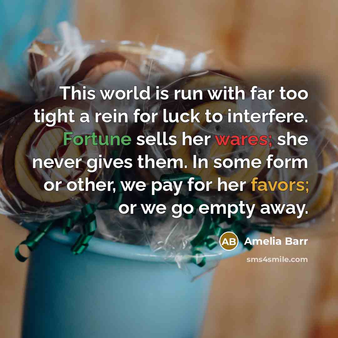 “This world is run with far too tight a rein for luck to interfere. Fortune sells her wares; she never gives them. In some form or other, we pay for her favors; or we go empty away.” quote by Amelia Barr