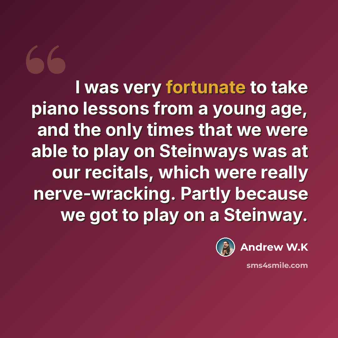 “I was very fortunate to take piano lessons from a young age, and the only times that we were able to play on Steinways was at our recitals, which were really nerve-wracking. Partly because we got to play on a Steinway.” quote by Andrew W.K
