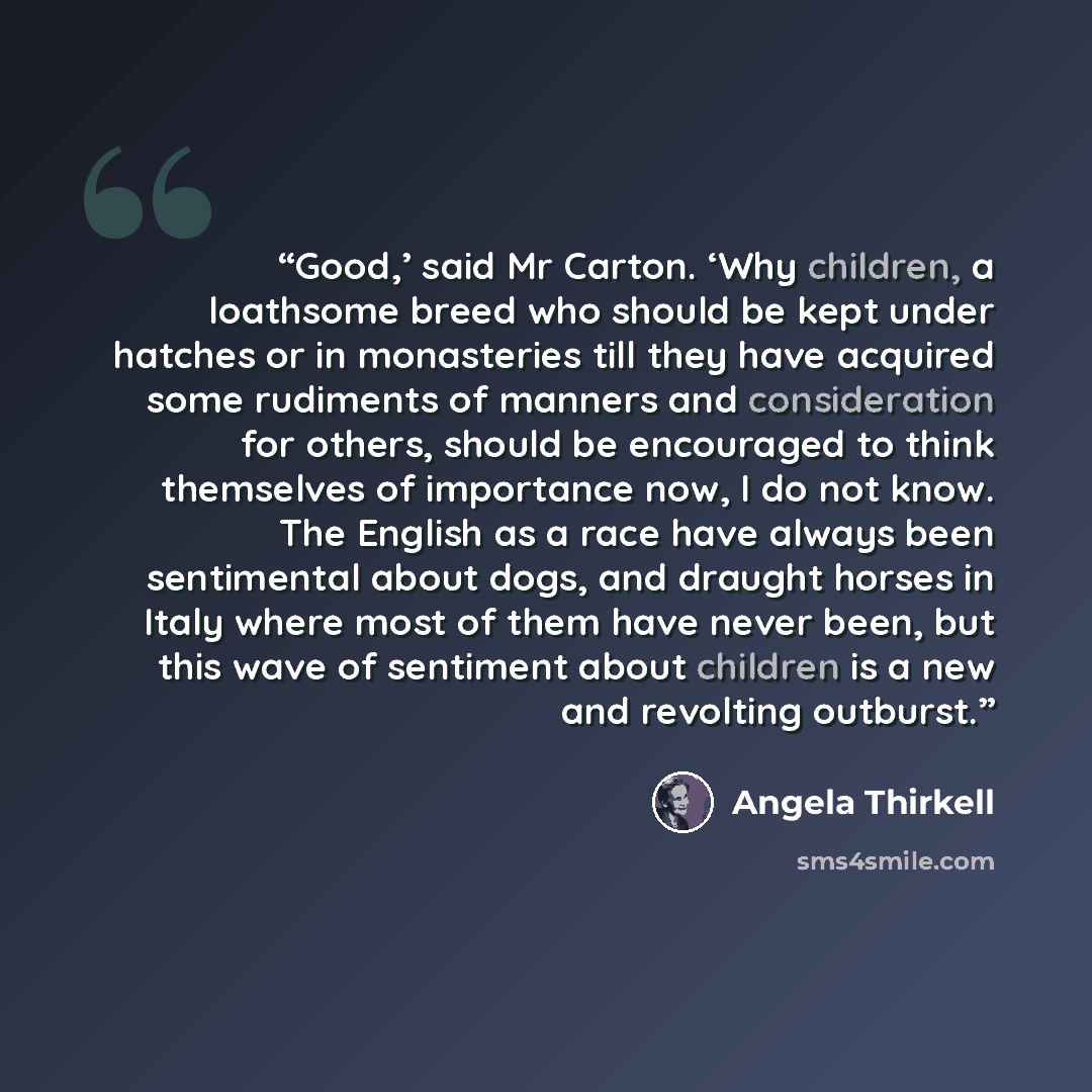 “Good,’ said Mr Carton. ‘Why children, a loathsome breed who should be kept under hatches or in monasteries till they have acquired some rudiments of manners and consideration for others, should be encouraged to think themselves of importance now, I do not know. The English as a race have always…” quote by Angela Thirkell