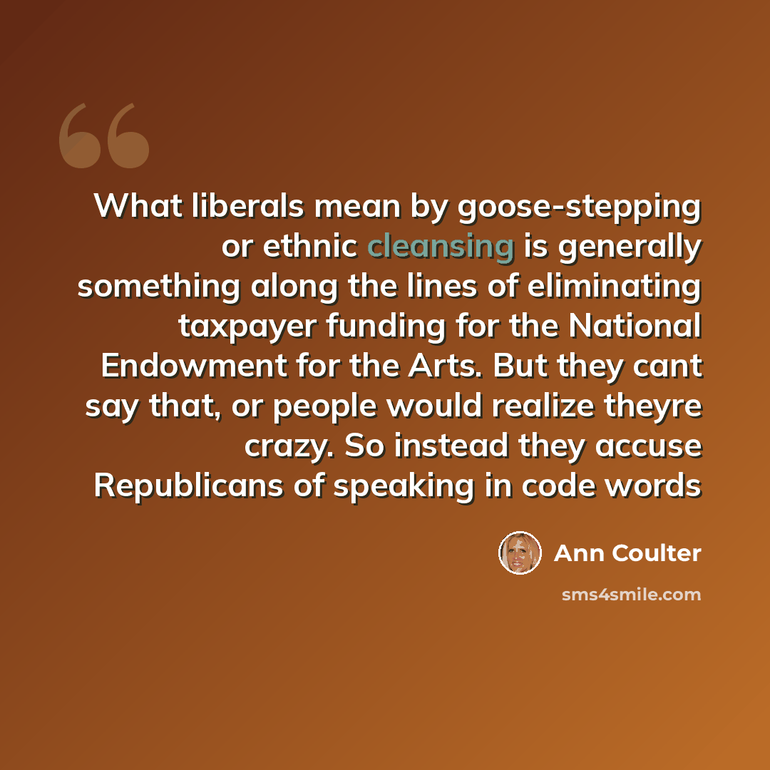 “What liberals mean by goose-stepping or ethnic cleansing is generally something along the lines of eliminating taxpayer funding for the National Endowment for the Arts. But they cant say that, or people would realize theyre crazy. So instead they accuse Republicans of speaking in code words” quote by Ann Coulter