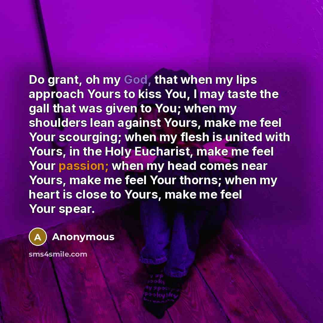 “Do grant, oh my God, that when my lips approach Yours to kiss You, I may taste the gall that was given to You; when my shoulders lean against Yours, make me feel Your scourging; when my flesh is united with Yours, in the Holy Eucharist, make me feel Your passion; when my head comes near Yours…” quote by Anonymous