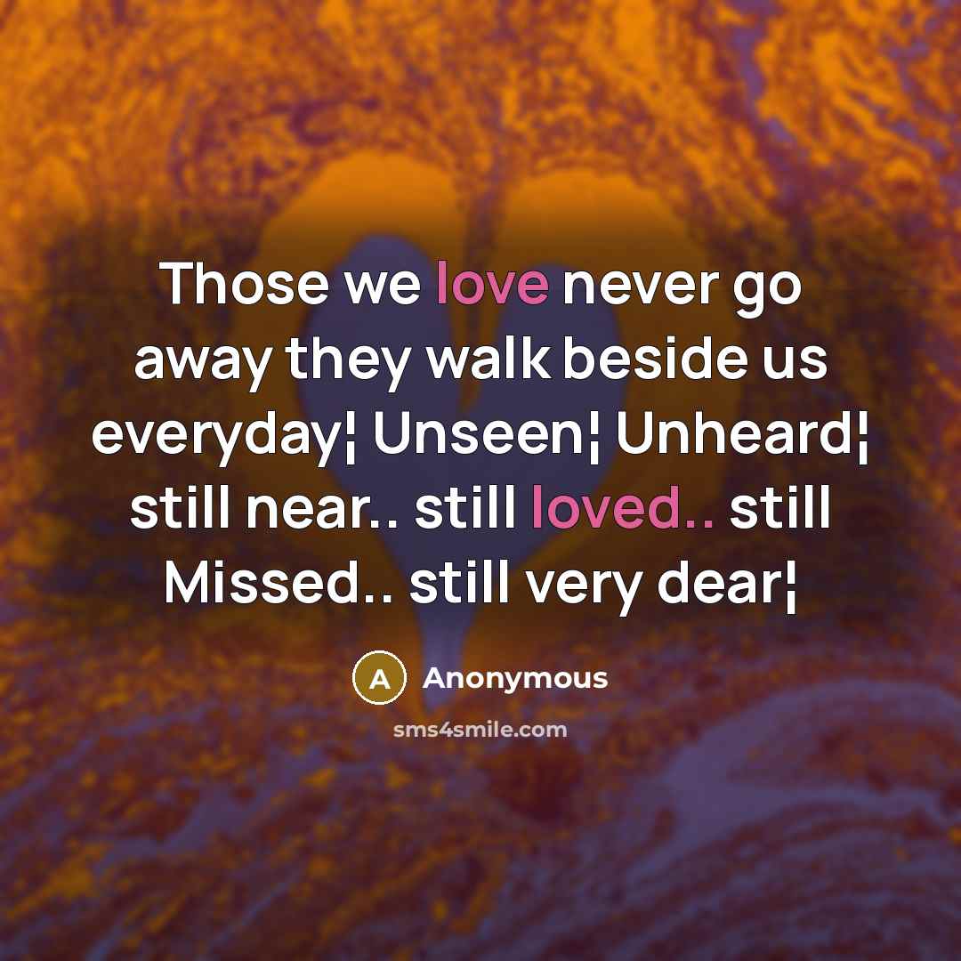 “Those we love never go away they walk beside us everyday¦ Unseen¦ Unheard¦ still near.. still loved.. still Missed.. still very dear¦” quote by Anonymous