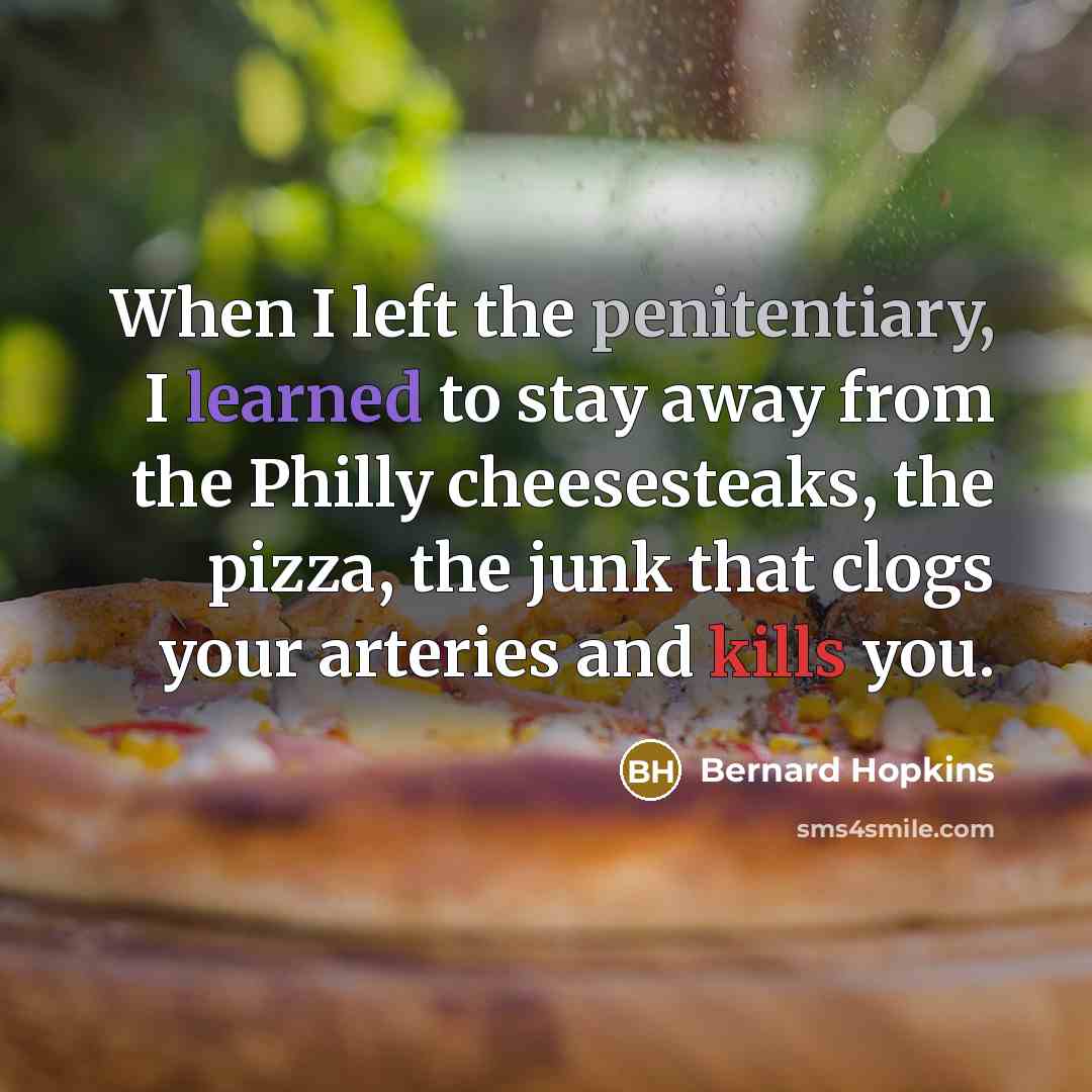 “When I left the penitentiary, I learned to stay away from the Philly cheesesteaks, the pizza, the junk that clogs your arteries and kills you.” quote by Bernard Hopkins