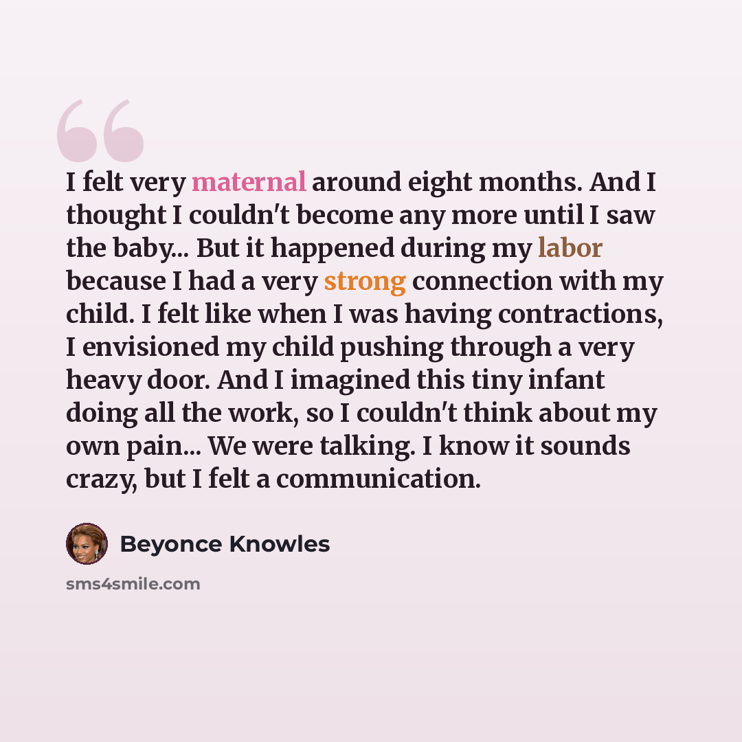 “I felt very maternal around eight months. And I thought I couldn't become any more until I saw the baby... But it happened during my labor because I had a very strong connection with my child. I felt like when I was having contractions, I envisioned my child pushing through a very heavy door. And…” quote by Beyonce Knowles