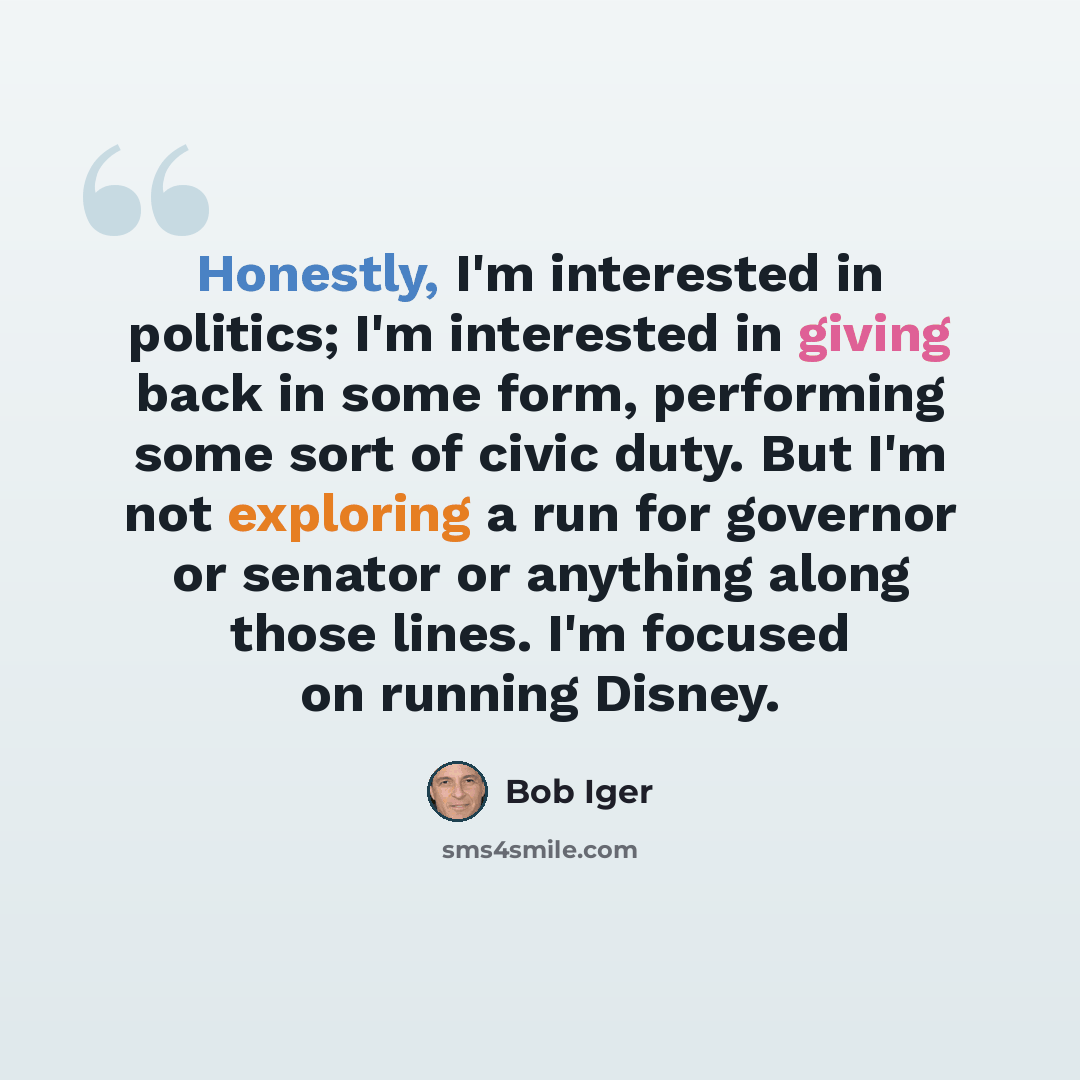 “Honestly, I'm interested in politics; I'm interested in giving back in some form, performing some sort of civic duty. But I'm not exploring a run for governor or senator or anything along those lines. I'm focused on running Disney.” quote by Bob Iger
