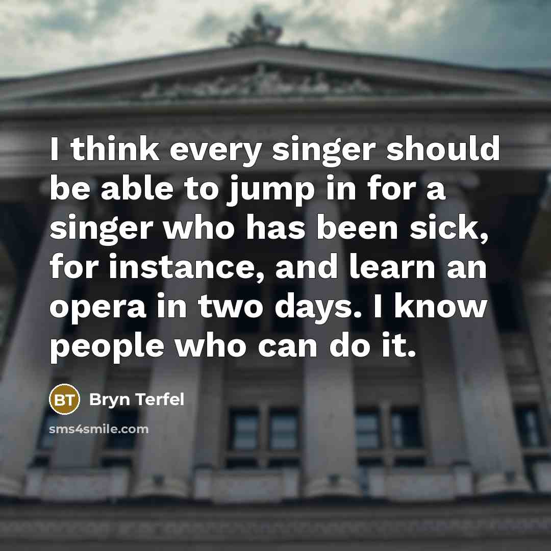 “I think every singer should be able to jump in for a singer who has been sick, for instance, and learn an opera in two days. I know people who can do it.” quote by Bryn Terfel