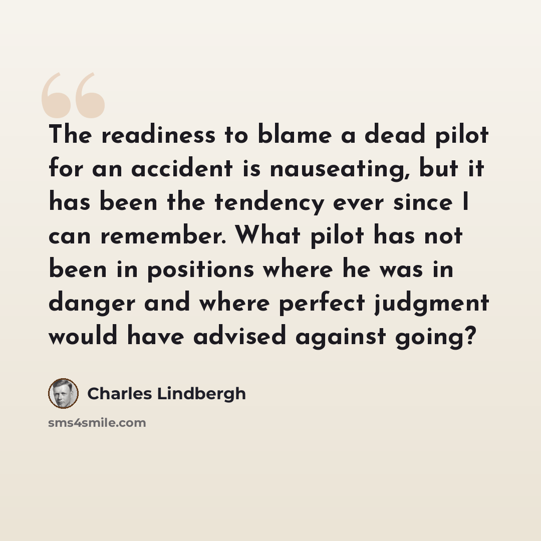 “The readiness to blame a dead pilot for an accident is nauseating, but it has been the tendency ever since I can remember. What pilot has not been in positions where he was in danger and where perfect judgment would have advised against going?” quote by Charles Lindbergh