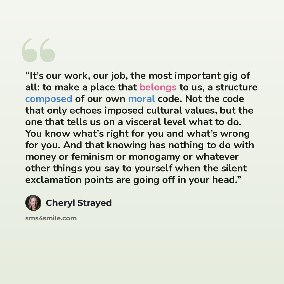 “It’s our work, our job, the most important gig of all: to make a place that belongs to us, a structure composed of our own moral code. Not the code that only echoes imposed cultural values, but the one that tells us on a visceral level what to do. You know what’s right for you and what’s wrong for…” quote by Cheryl Strayed