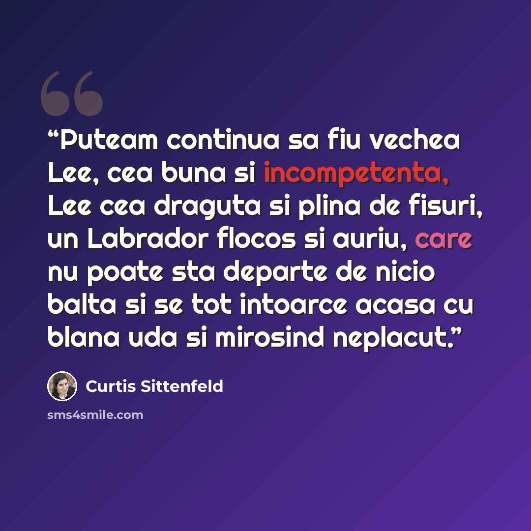 “Puteam continua sa fiu vechea Lee, cea buna si incompetenta, Lee cea draguta si plina de fisuri, un Labrador flocos si auriu, care nu poate sta departe de nicio balta si se tot intoarce acasa cu blana uda si mirosind neplacut.” quote by Curtis Sittenfeld