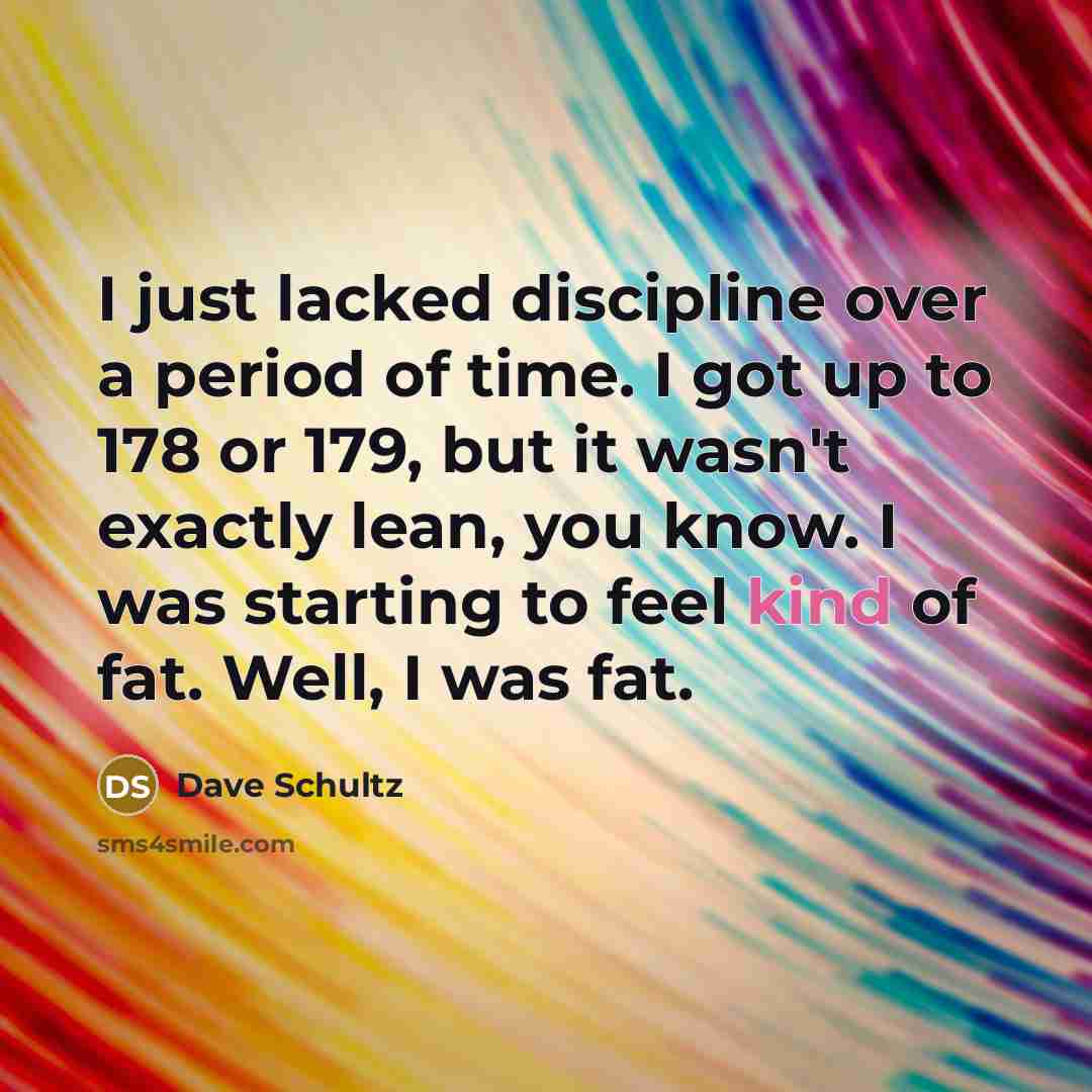 “I just lacked discipline over a period of time. I got up to 178 or 179, but it wasn't exactly lean, you know. I was starting to feel kind of fat. Well, I was fat.” quote by Dave Schultz