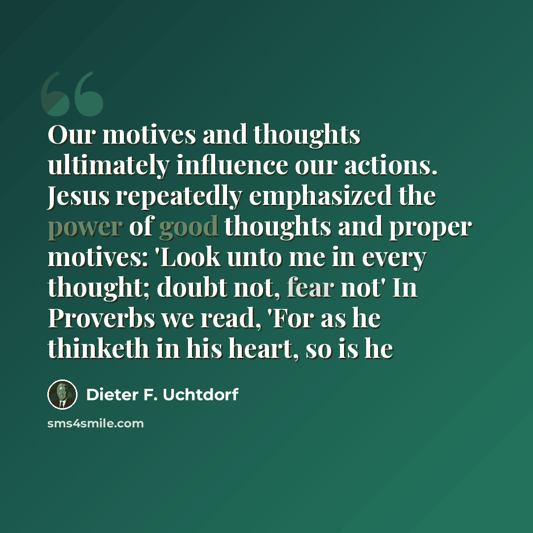 “Our motives and thoughts ultimately influence our actions. Jesus repeatedly emphasized the power of good thoughts and proper motives: 'Look unto me in every thought; doubt not, fear not' In Proverbs we read, 'For as he thinketh in his heart, so is he” quote by Dieter F. Uchtdorf