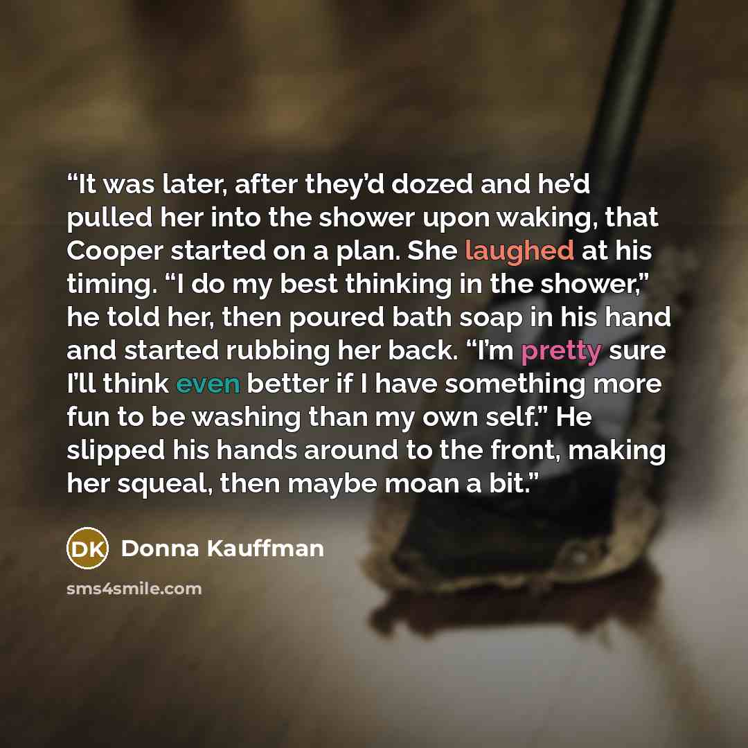 “It was later, after they’d dozed and he’d pulled her into the shower upon waking, that Cooper started on a plan. She laughed at his timing. “I do my best thinking in the shower,” he told her, then poured bath soap in his hand and started rubbing her back. “I’m pretty sure I’ll think even better if…” quote by Donna Kauffman