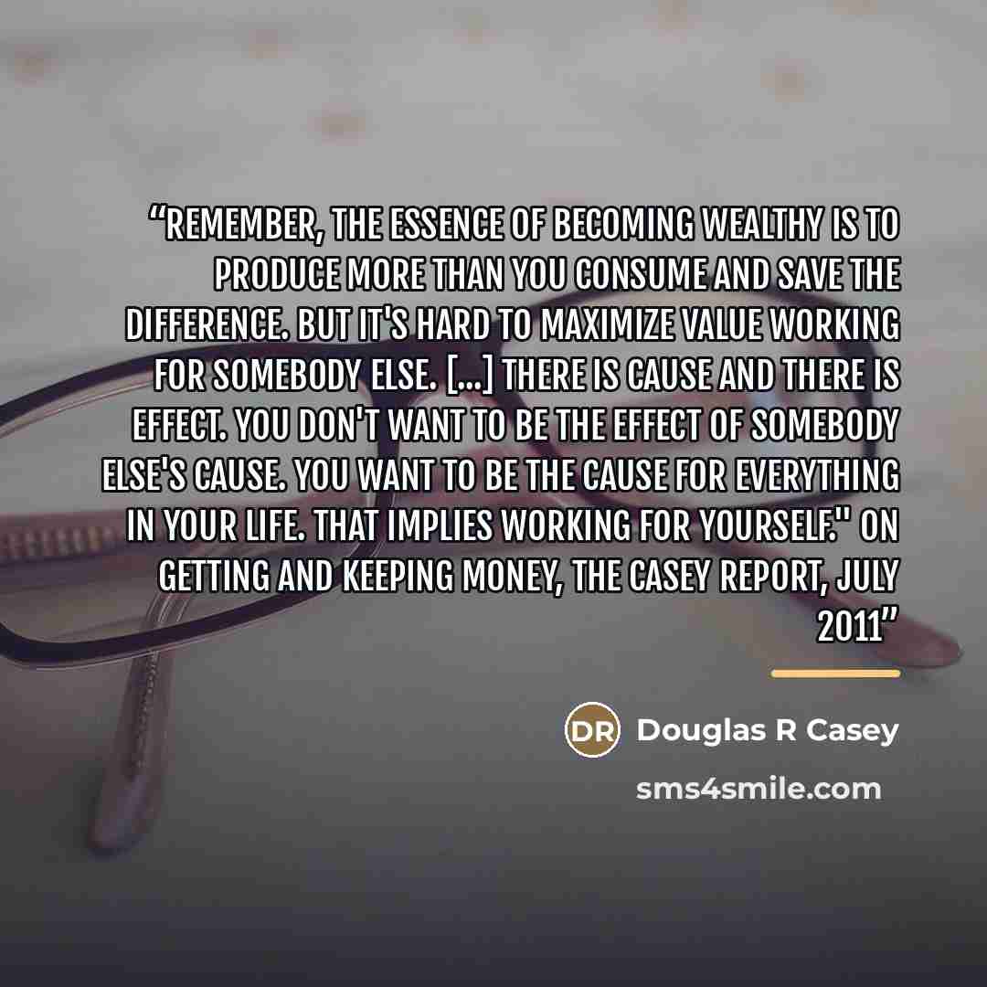 “Remember, the essence of becoming wealthy is to produce more than you consume and save the difference. But it's hard to maximize value working for somebody else. [...] There is cause and there is effect. You don't want to be the effect of somebody else's cause. You want to be the cause for…” quote by Douglas R Casey