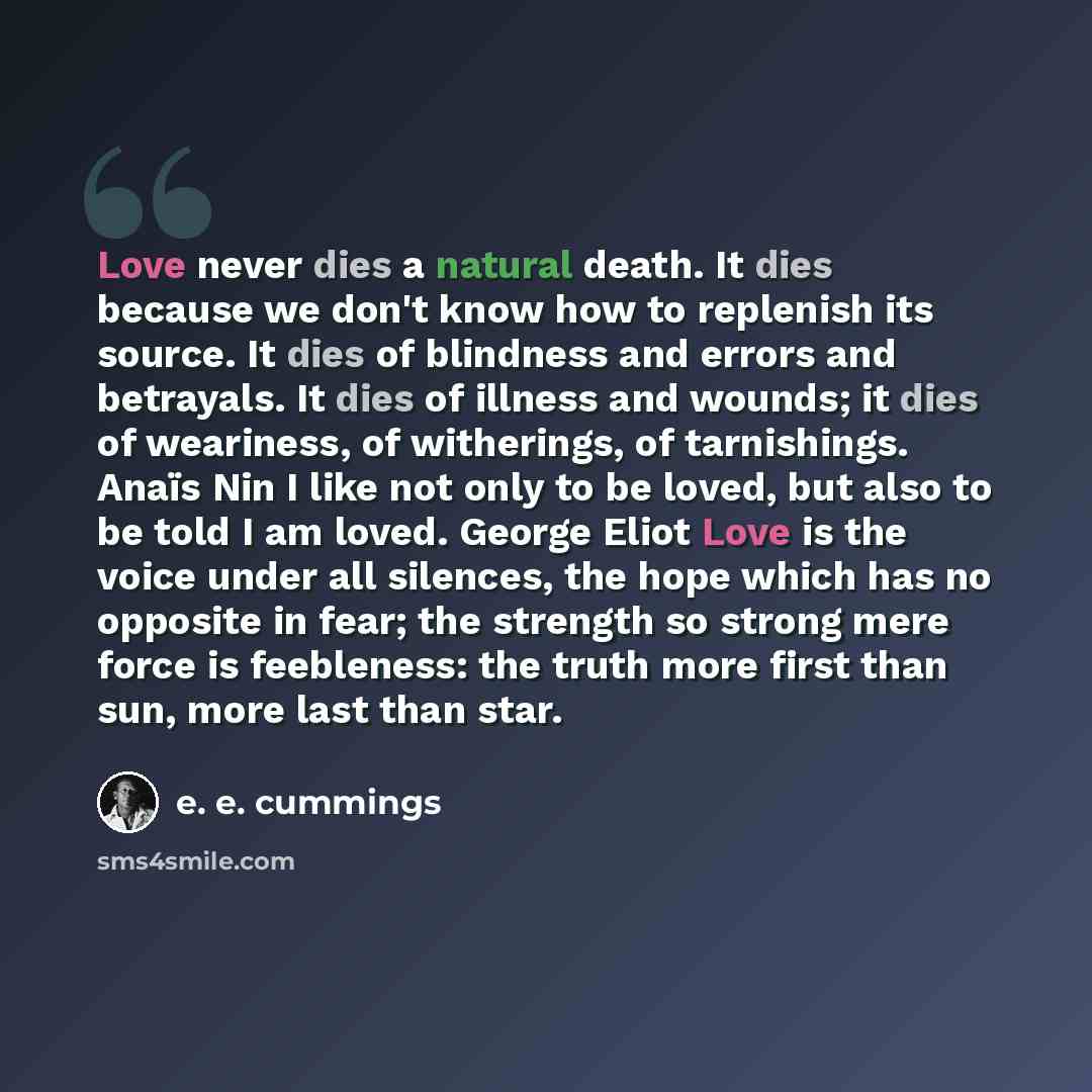 “Love never dies a natural death. It dies because we don't know how to replenish its source. It dies of blindness and errors and betrayals. It dies of illness and wounds; it dies of weariness, of witherings, of tarnishings. Anaïs Nin I like not only to be loved, but also to be told I am loved…” quote by e. e. cummings