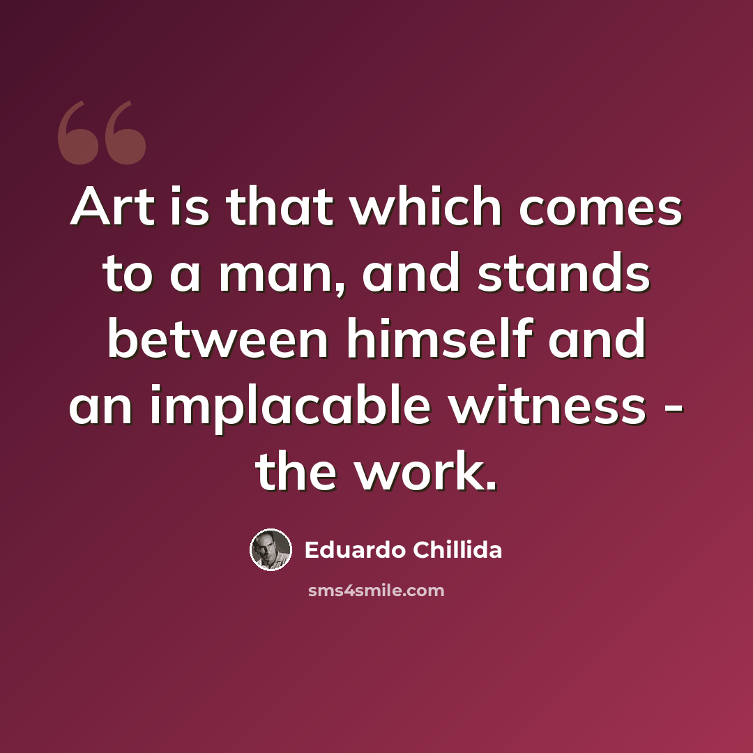 “Art is that which comes to a man, and stands between himself and an implacable witness - the work.” quote by Eduardo Chillida