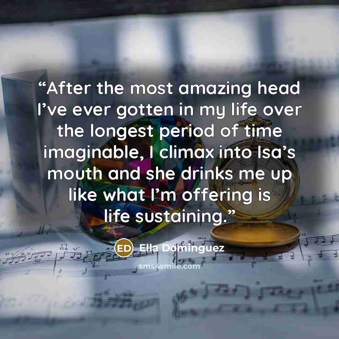 “After the most amazing head I’ve ever gotten in my life over the longest period of time imaginable, I climax into Isa’s mouth and she drinks me up like what I’m offering is life sustaining.” quote by Ella Dominguez