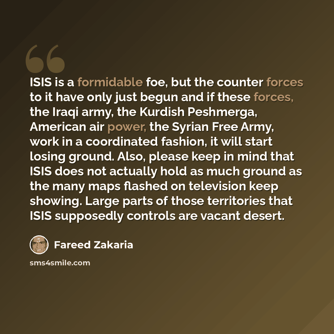 “ISIS is a formidable foe, but the counter forces to it have only just begun and if these forces, the Iraqi army, the Kurdish Peshmerga, American air power, the Syrian Free Army, work in a coordinated fashion, it will start losing ground. Also, please keep in mind that ISIS does not actually hold…” quote by Fareed Zakaria