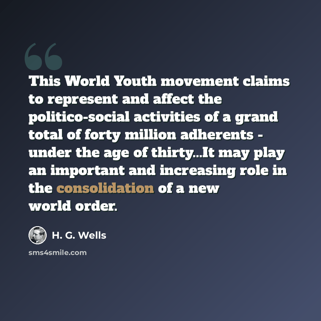 “This World Youth movement claims to represent and affect the politico-social activities of a grand total of forty million adherents - under the age of thirty...It may play an important and increasing role in the consolidation of a new world order.” quote by H. G. Wells
