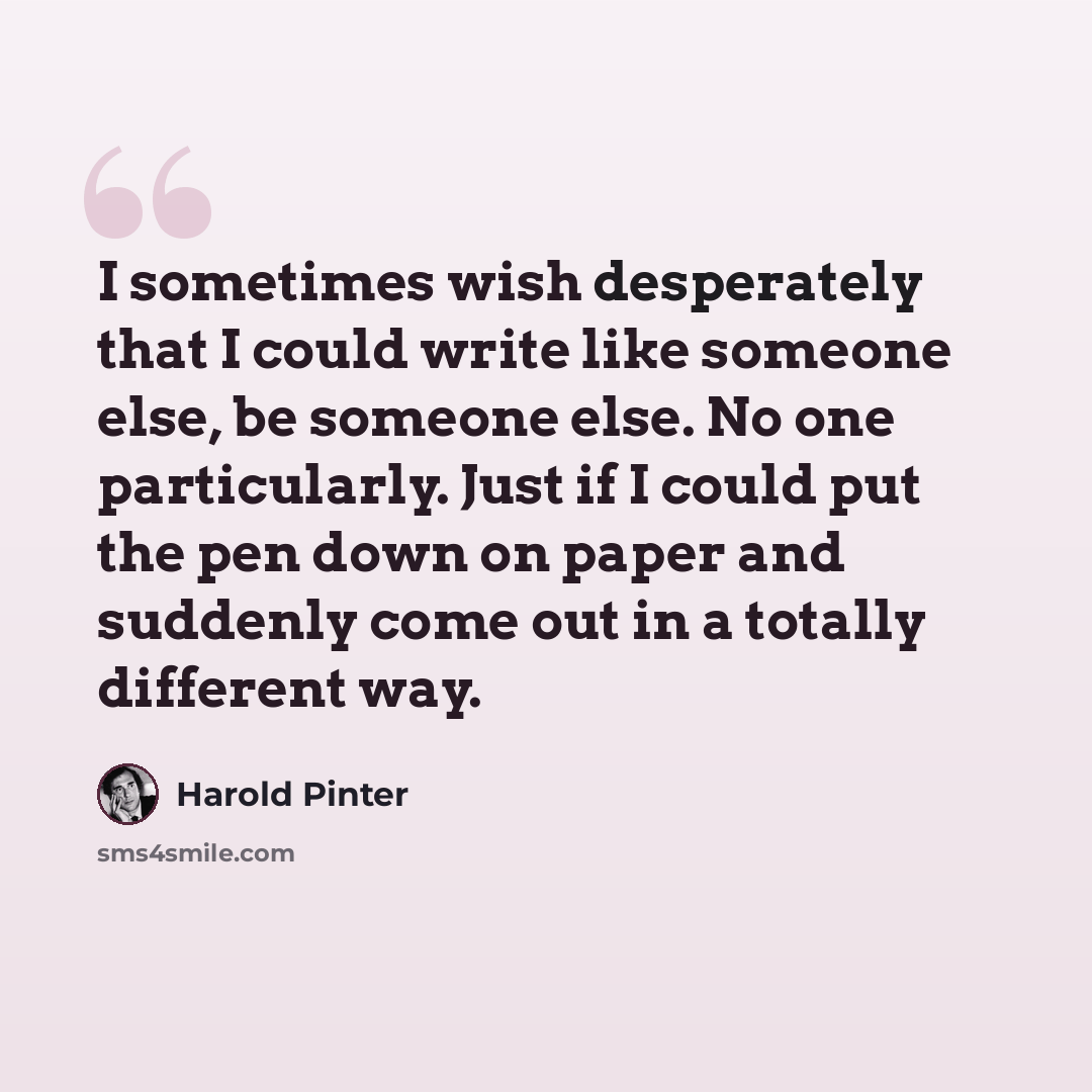 “I sometimes wish desperately that I could write like someone else, be someone else. No one particularly. Just if I could put the pen down on paper and suddenly come out in a totally different way.” quote by Harold Pinter