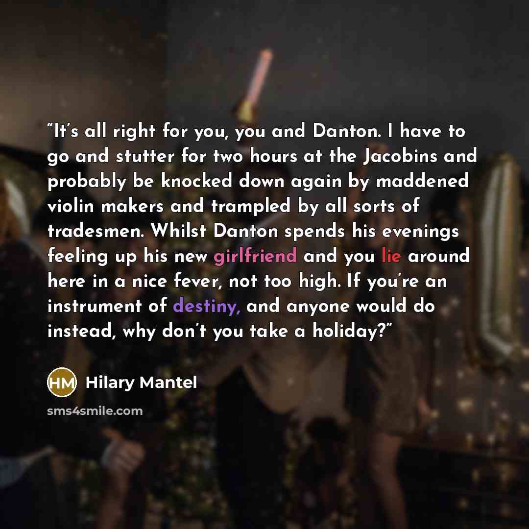 “It’s all right for you, you and Danton. I have to go and stutter for two hours at the Jacobins and probably be knocked down again by maddened violin makers and trampled by all sorts of tradesmen. Whilst Danton spends his evenings feeling up his new girlfriend and you lie around here in a nice…” quote by Hilary Mantel