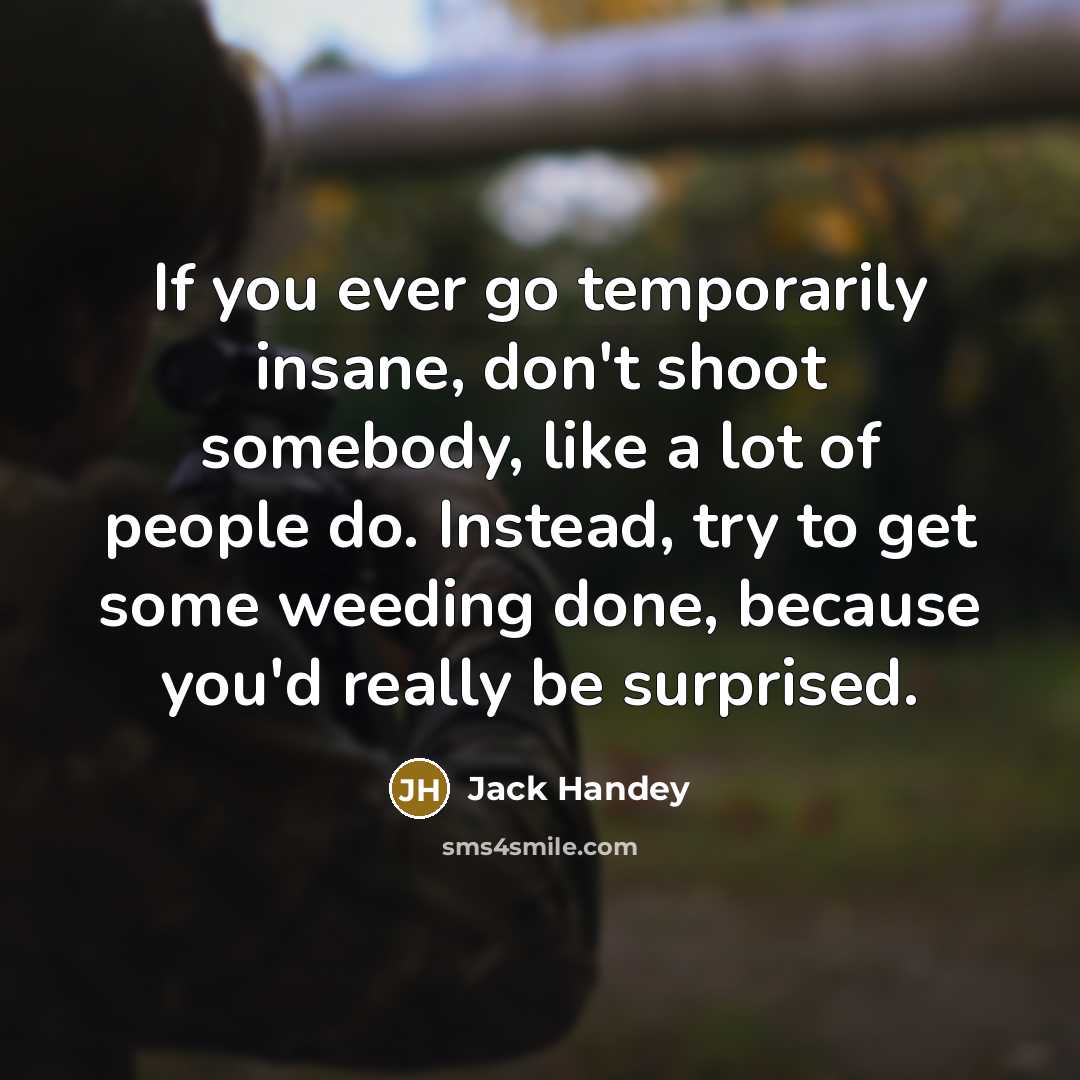 “If you ever go temporarily insane, don't shoot somebody, like a lot of people do. Instead, try to get some weeding done, because you'd really be surprised.” quote by Jack Handey