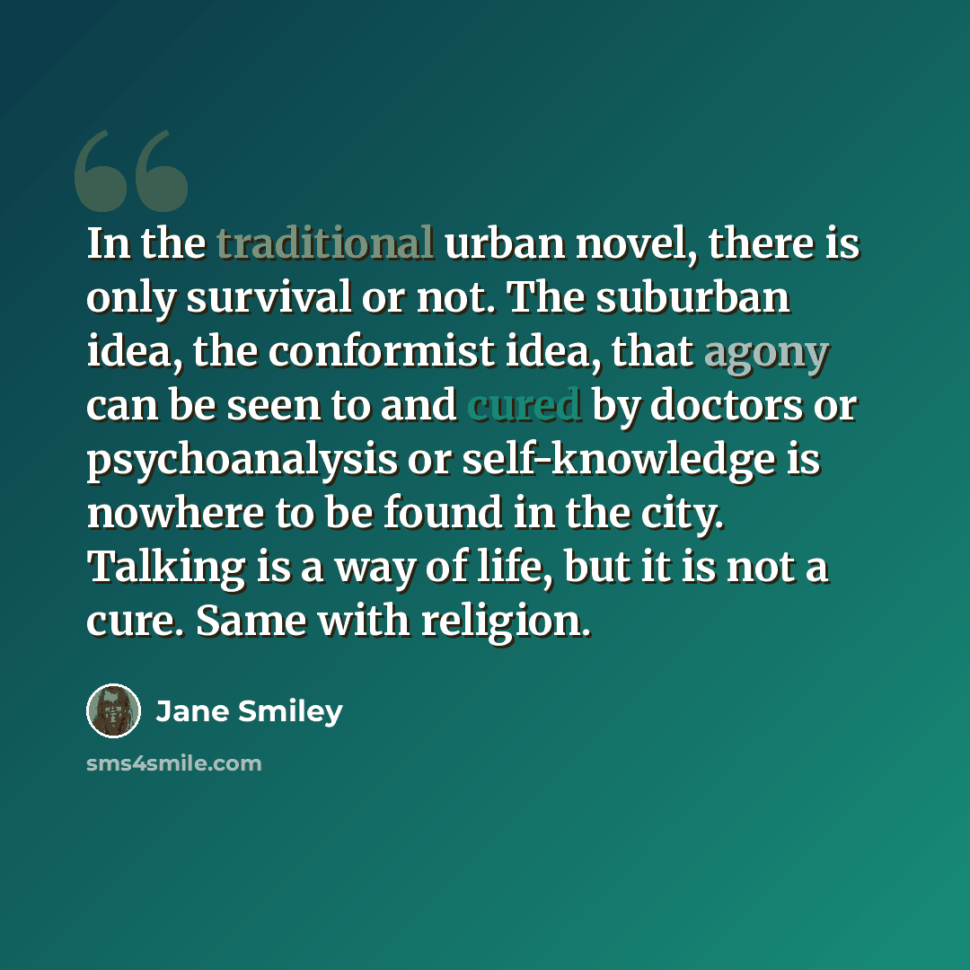 “In the traditional urban novel, there is only survival or not. The suburban idea, the conformist idea, that agony can be seen to and cured by doctors or psychoanalysis or self-knowledge is nowhere to be found in the city. Talking is a way of life, but it is not a cure. Same with religion.” quote by Jane Smiley