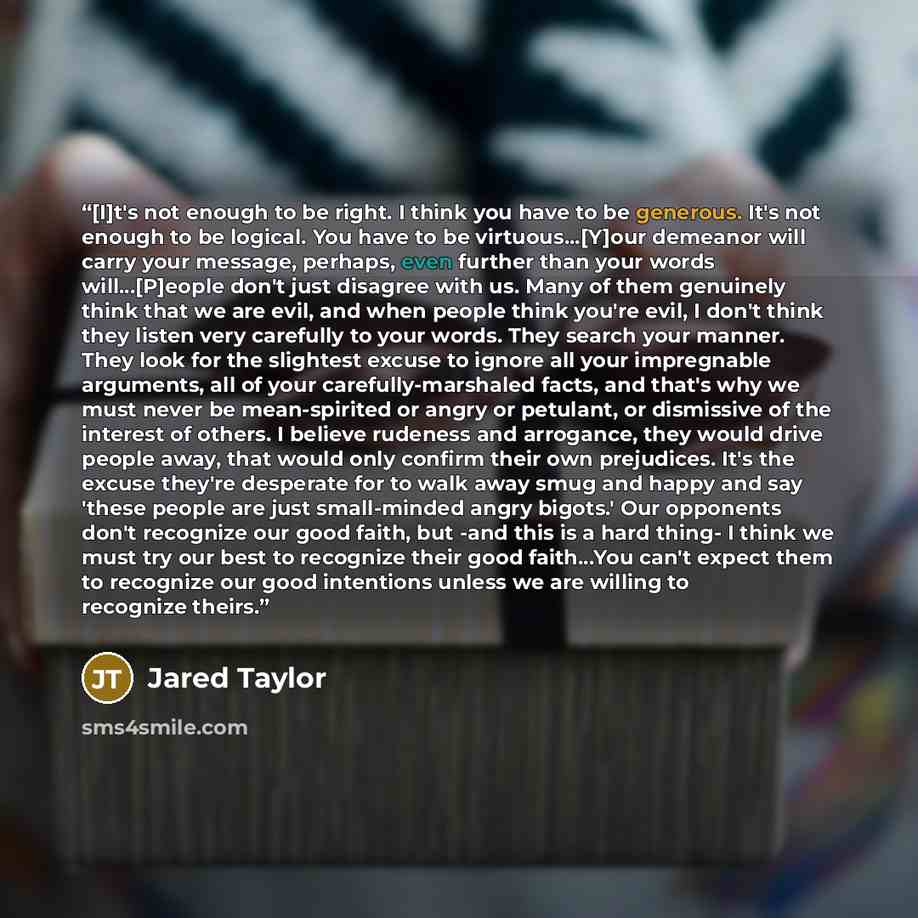 “[I]t's not enough to be right. I think you have to be generous. It's not enough to be logical. You have to be virtuous...[Y]our demeanor will carry your message, perhaps, even further than your words will...[P]eople don't just disagree with us. Many of them genuinely think that we are evil, and…” quote by Jared Taylor