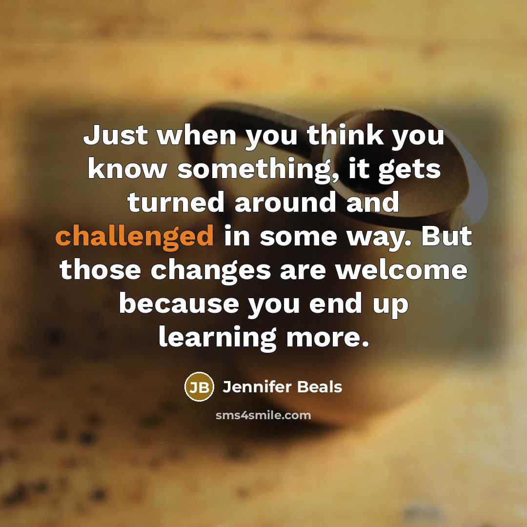 “Just when you think you know something, it gets turned around and challenged in some way. But those changes are welcome because you end up learning more.” quote by Jennifer Beals