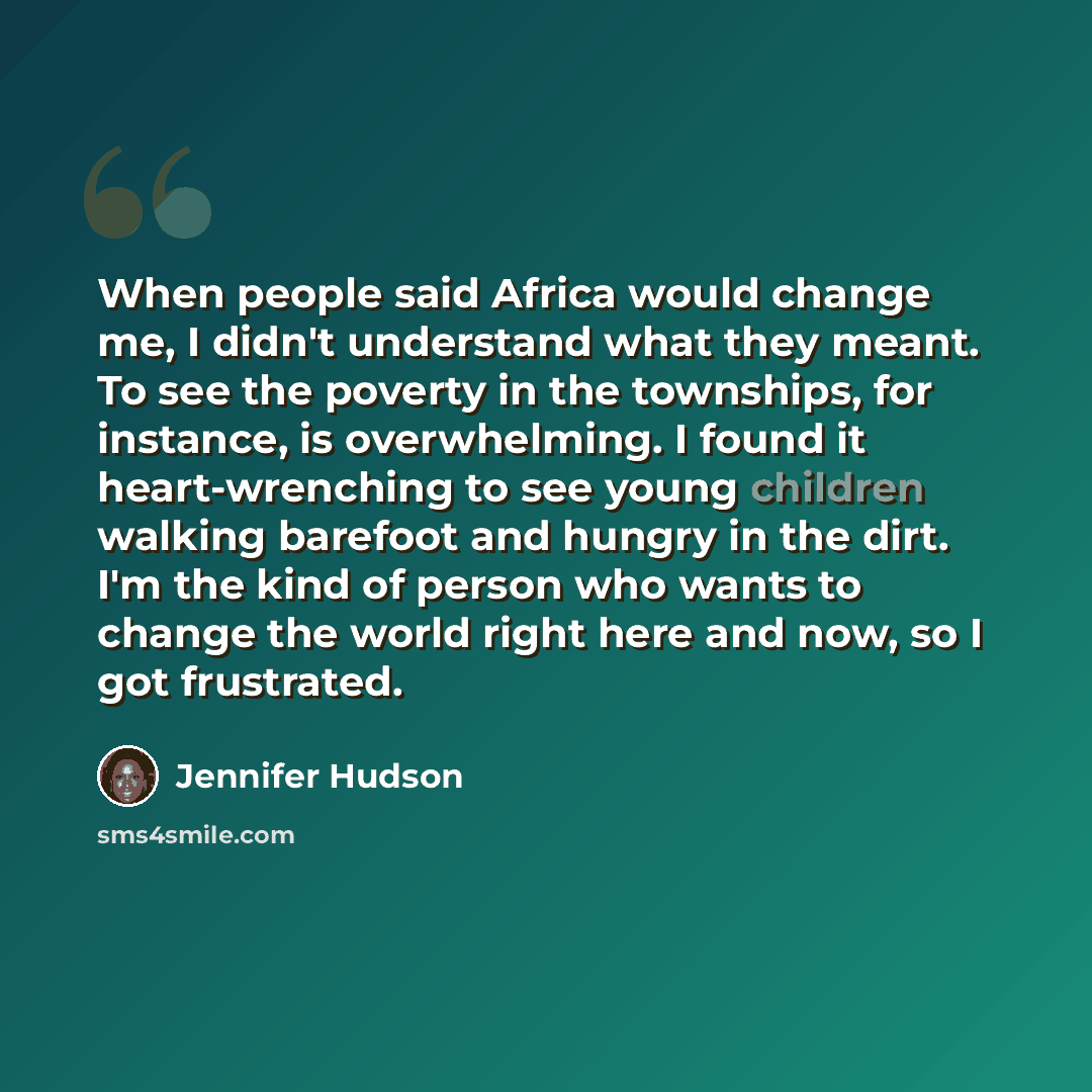 “When people said Africa would change me, I didn't understand what they meant. To see the poverty in the townships, for instance, is overwhelming. I found it heart-wrenching to see young children walking barefoot and hungry in the dirt. I'm the kind of person who wants to change the world right…” quote by Jennifer Hudson