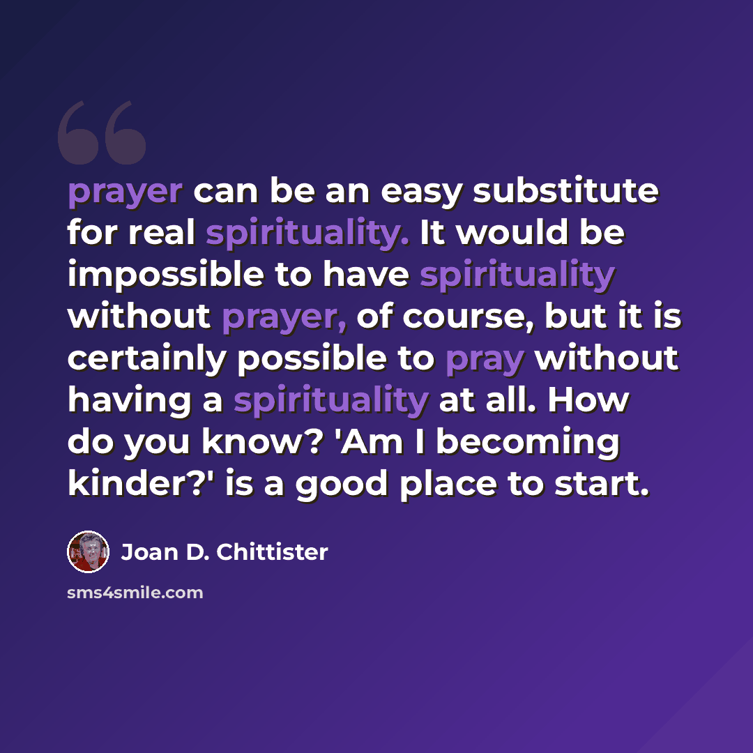 “prayer can be an easy substitute for real spirituality. It would be impossible to have spirituality without prayer, of course, but it is certainly possible to pray without having a spirituality at all. How do you know? 'Am I becoming kinder?' is a good place to start.” quote by Joan D. Chittister