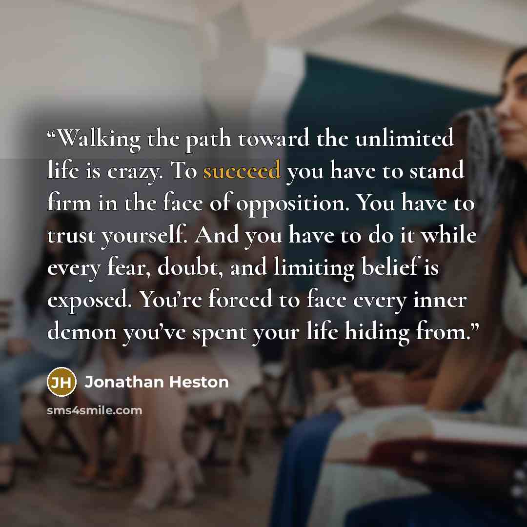 “Walking the path toward the unlimited life is crazy. To succeed you have to stand firm in the face of opposition. You have to trust yourself. And you have to do it while every fear, doubt, and limiting belief is exposed. You’re forced to face every inner demon you’ve spent your life hiding from.” quote by Jonathan Heston