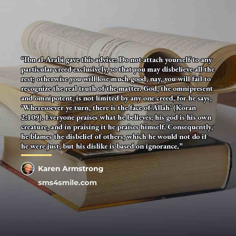 “Ibn al-Arabi gave this advice: Do not attach yourself to any particular creed exclusively, so that you may disbelieve all the rest; otherwise you will lose much good, nay, you will fail to recognize the real truth of the matter. God, the omnipresent and omnipotent, is not limited by any one creed…” quote by Karen Armstrong