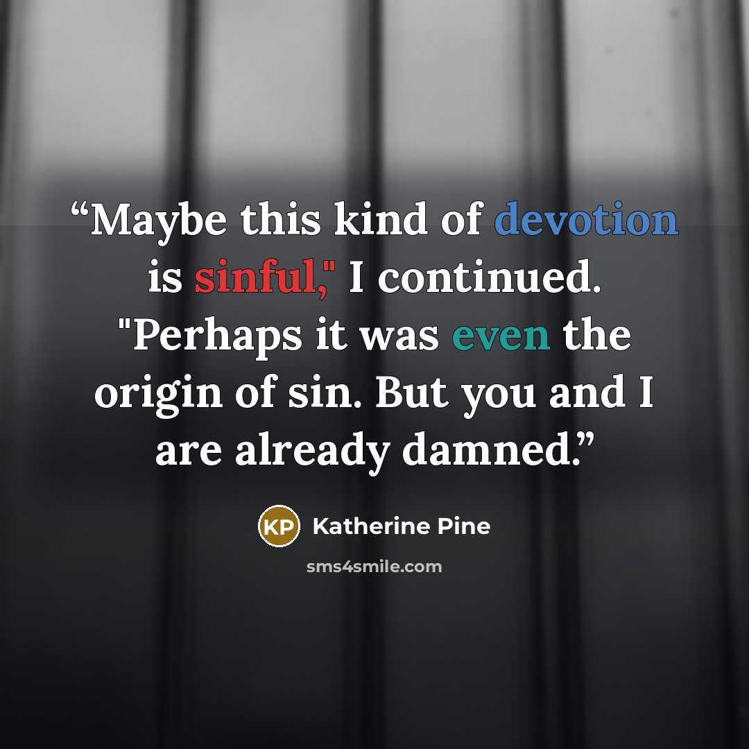 “Maybe this kind of devotion is sinful," I continued. "Perhaps it was even the origin of sin. But you and I are already damned.” quote by Katherine Pine
