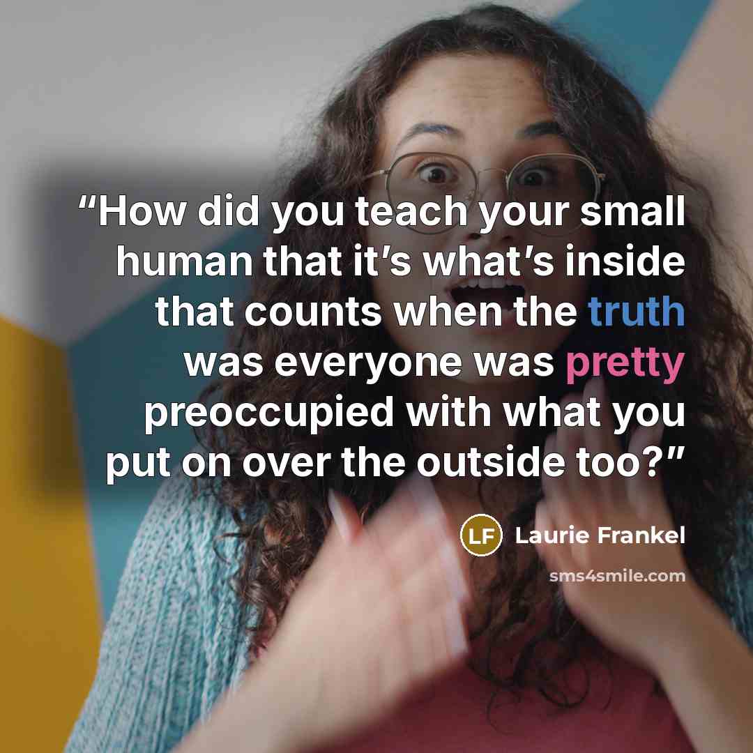 “How did you teach your small human that it’s what’s inside that counts when the truth was everyone was pretty preoccupied with what you put on over the outside too?” quote by Laurie Frankel