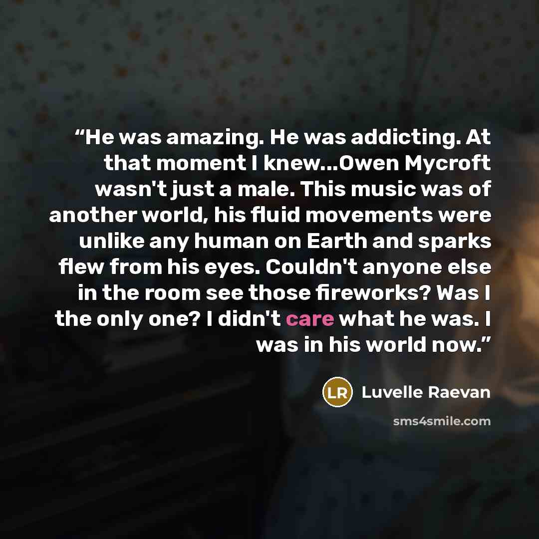 “He was amazing. He was addicting. At that moment I knew...Owen Mycroft wasn't just a male. This music was of another world, his fluid movements were unlike any human on Earth and sparks flew from his eyes. Couldn't anyone else in the room see those fireworks? Was I the only one? I didn't care what…” quote by Luvelle Raevan