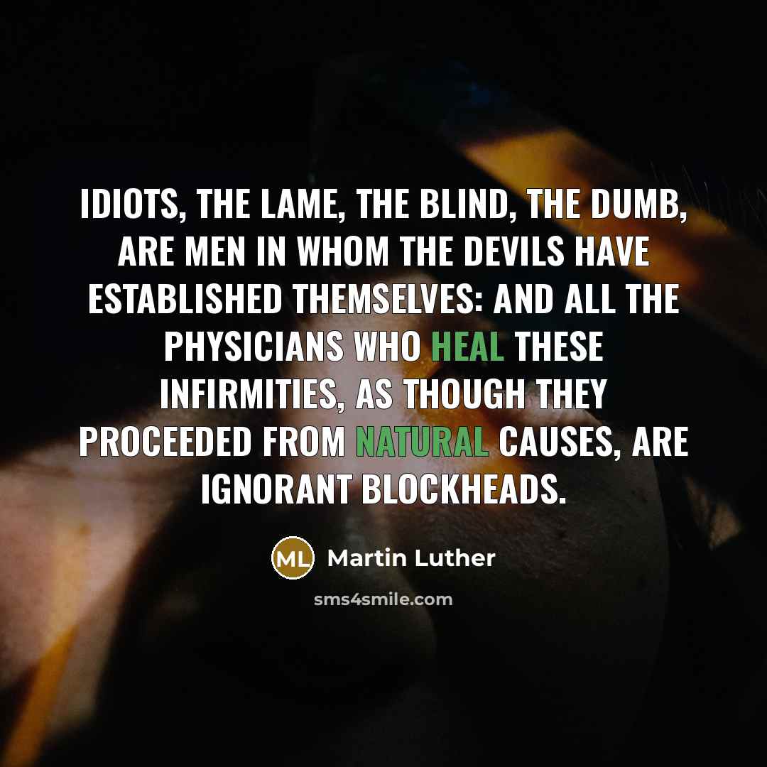 “Idiots, the lame, the blind, the dumb, are men in whom the devils have established themselves: and all the physicians who heal these infirmities, as though they proceeded from natural causes, are ignorant blockheads.” quote by Martin Luther