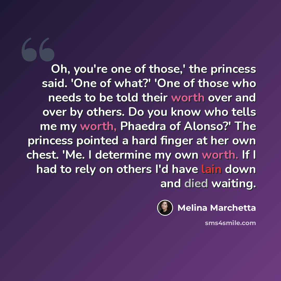 “Oh, you're one of those,' the princess said. 'One of what?' 'One of those who needs to be told their worth over and over by others. Do you know who tells me my worth, Phaedra of Alonso?' The princess pointed a hard finger at her own chest. 'Me. I determine my own worth. If I had to rely on others…” quote by Melina Marchetta