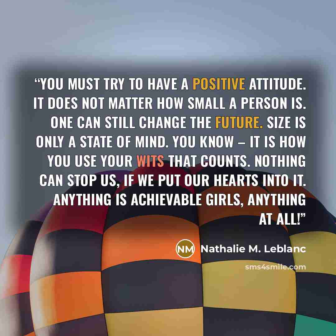 “You must try to have a positive attitude. It does not matter how small a person is. One can still change the future. Size is only a state of mind. You know – it is how you use your wits that counts. Nothing can stop us, if we put our hearts into it. Anything is achievable girls, anything at all!” quote by Nathalie M. Leblanc