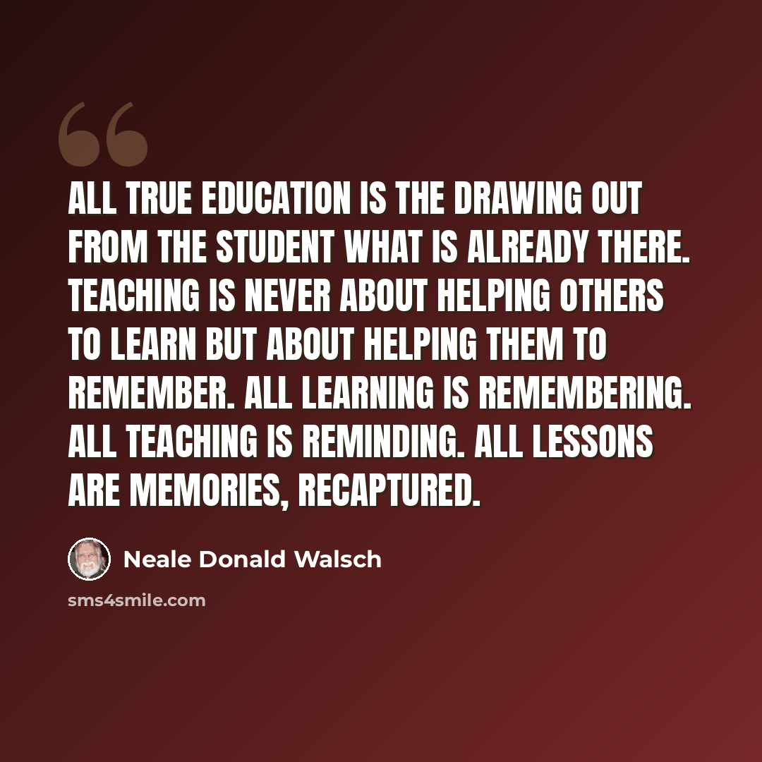 “All true education is the drawing out from the student what is already there. Teaching is never about helping others to learn but about helping them to remember. All learning is remembering. All teaching is reminding. All lessons are memories, recaptured.” quote by Neale Donald Walsch