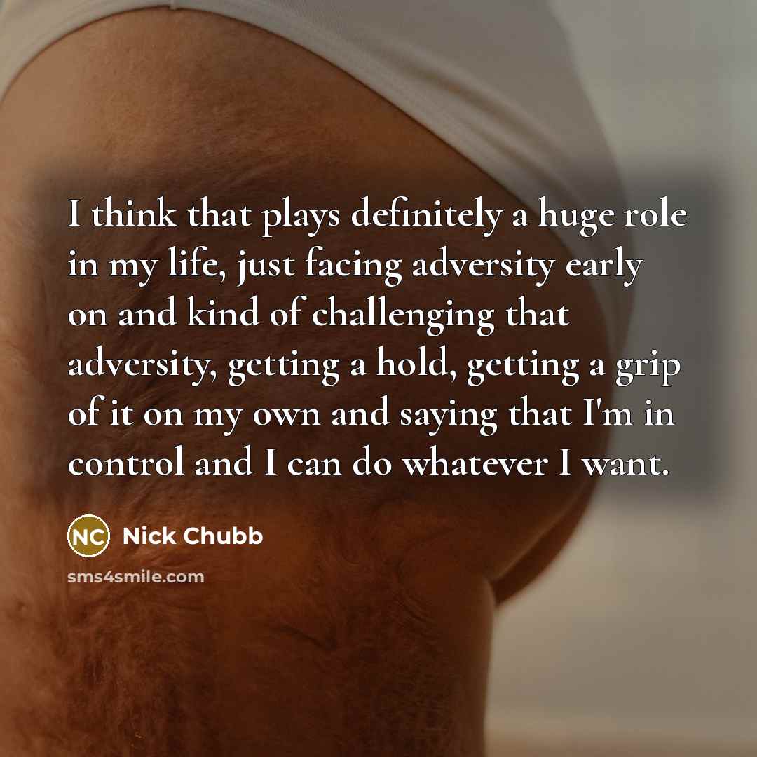 “I think that plays definitely a huge role in my life, just facing adversity early on and kind of challenging that adversity, getting a hold, getting a grip of it on my own and saying that I'm in control and I can do whatever I want.” quote by Nick Chubb