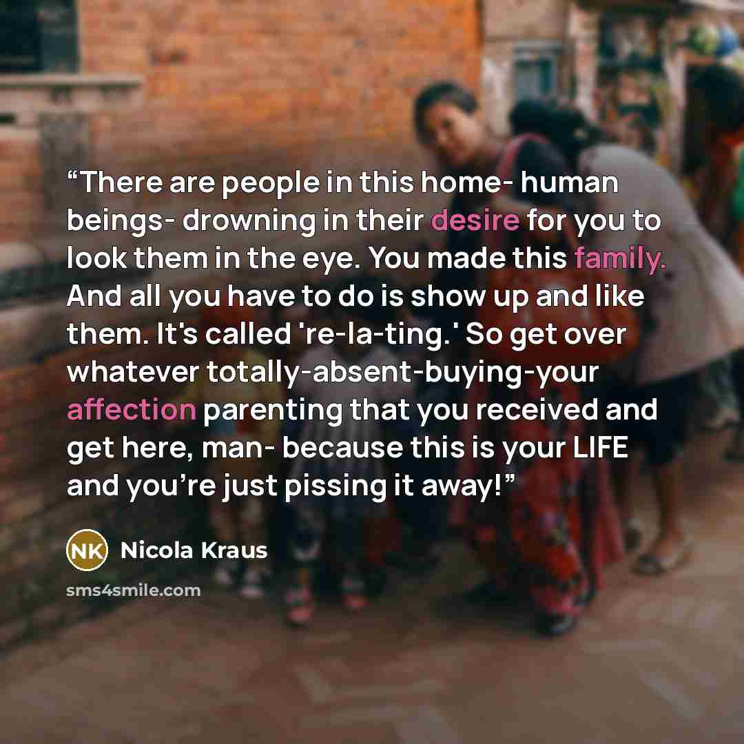 “There are people in this home- human beings- drowning in their desire for you to look them in the eye. You made this family. And all you have to do is show up and like them. It's called 're-la-ting.' So get over whatever totally-absent-buying-your affection parenting that you received and get…” quote by Nicola Kraus