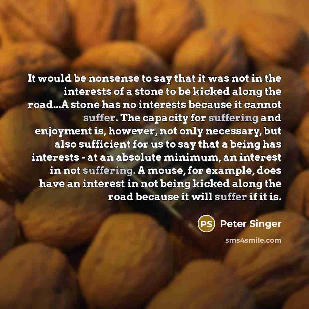 “It would be nonsense to say that it was not in the interests of a stone to be kicked along the road...A stone has no interests because it cannot suffer. The capacity for suffering and enjoyment is, however, not only necessary, but also sufficient for us to say that a being has interests - at an…” quote by Peter Singer