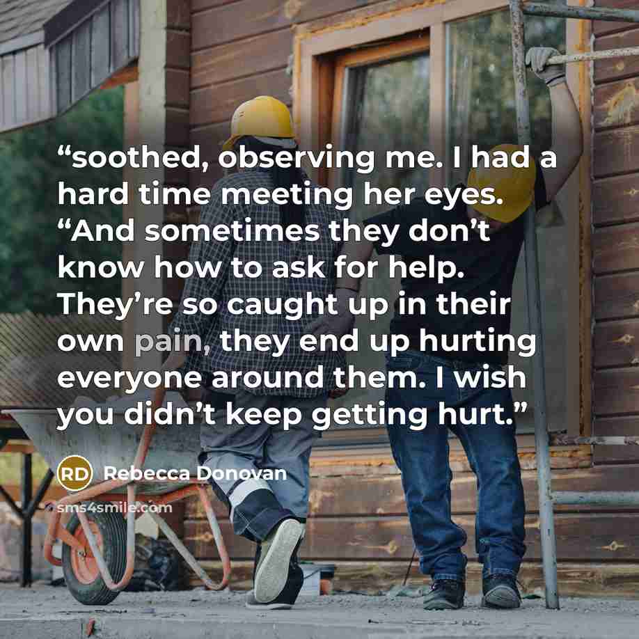 “soothed, observing me. I had a hard time meeting her eyes. “And sometimes they don’t know how to ask for help. They’re so caught up in their own pain, they end up hurting everyone around them. I wish you didn’t keep getting hurt.” quote by Rebecca Donovan