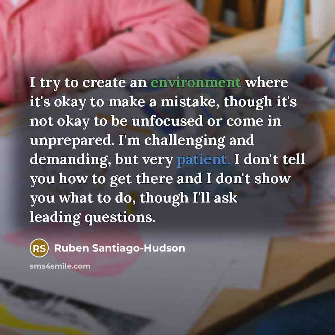 “I try to create an environment where it's okay to make a mistake, though it's not okay to be unfocused or come in unprepared. I'm challenging and demanding, but very patient. I don't tell you how to get there and I don't show you what to do, though I'll ask leading questions.” quote by Ruben Santiago-Hudson