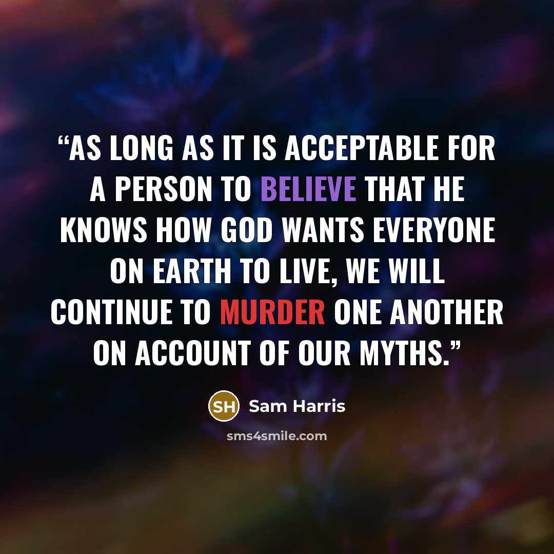 “As long as it is acceptable for a person to believe that he knows how God wants everyone on earth to live, we will continue to murder one another on account of our myths.” quote by Sam Harris