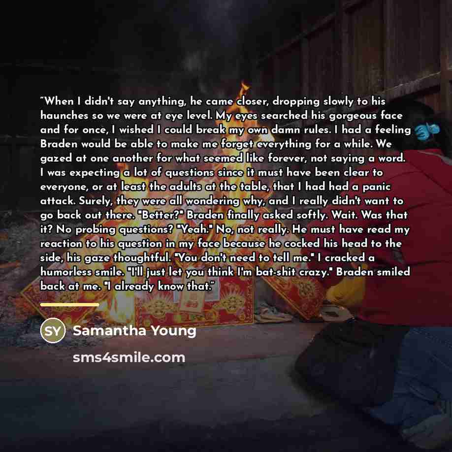 “When I didn't say anything, he came closer, dropping slowly to his haunches so we were at eye level. My eyes searched his gorgeous face and for once, I wished I could break my own damn rules. I had a feeling Braden would be able to make me forget everything for a while. We gazed at one another for…” quote by Samantha Young