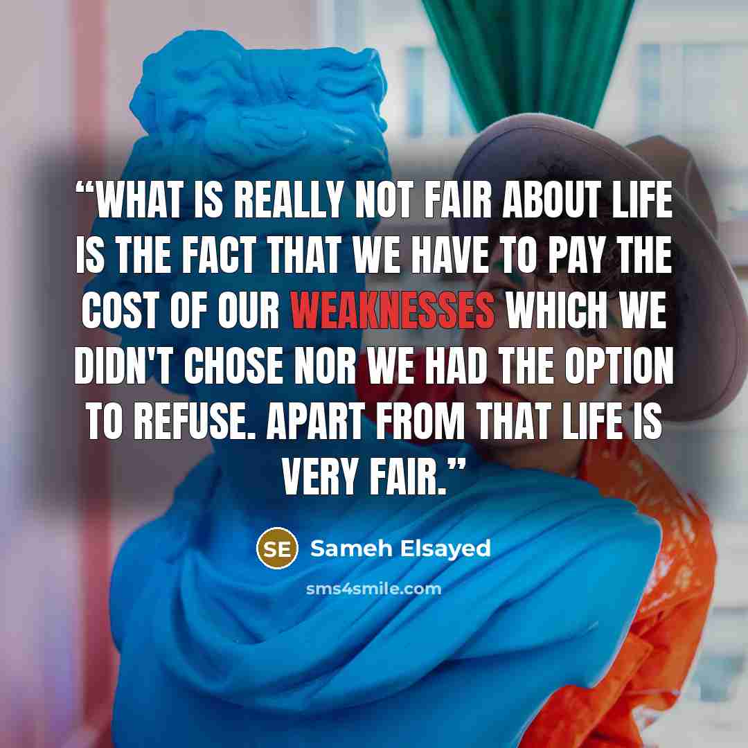 “What is really not fair about life is the fact that we have to pay the cost of our weaknesses which we didn't chose nor we had the option to refuse. Apart from that life is very fair.” quote by Sameh Elsayed